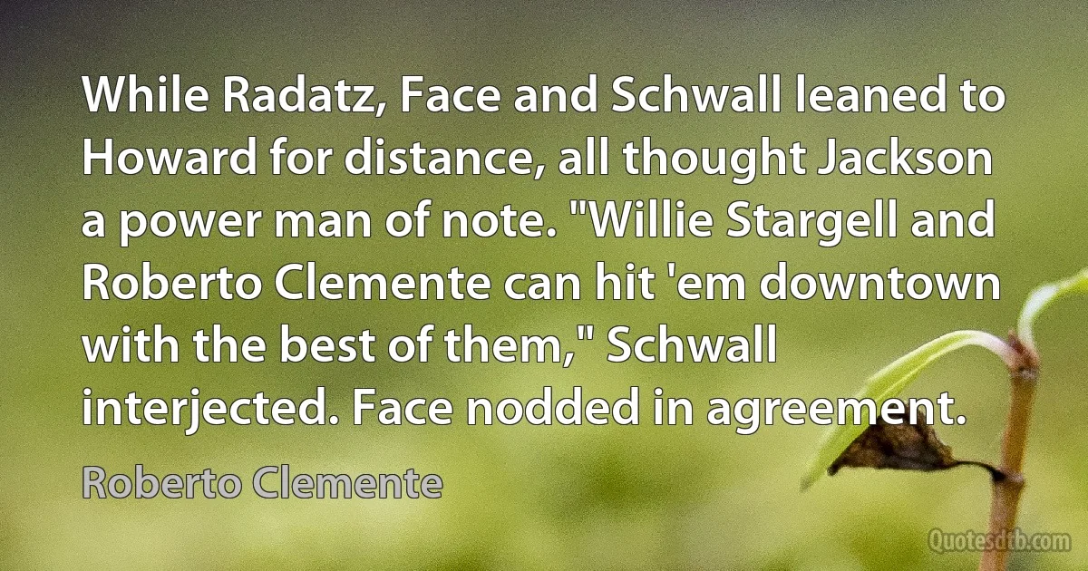 While Radatz, Face and Schwall leaned to Howard for distance, all thought Jackson a power man of note. "Willie Stargell and Roberto Clemente can hit 'em downtown with the best of them," Schwall interjected. Face nodded in agreement. (Roberto Clemente)