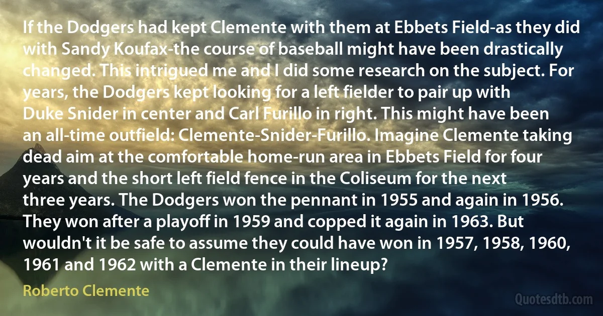 If the Dodgers had kept Clemente with them at Ebbets Field-as they did with Sandy Koufax-the course of baseball might have been drastically changed. This intrigued me and I did some research on the subject. For years, the Dodgers kept looking for a left fielder to pair up with Duke Snider in center and Carl Furillo in right. This might have been an all-time outfield: Clemente-Snider-Furillo. Imagine Clemente taking dead aim at the comfortable home-run area in Ebbets Field for four years and the short left field fence in the Coliseum for the next three years. The Dodgers won the pennant in 1955 and again in 1956. They won after a playoff in 1959 and copped it again in 1963. But wouldn't it be safe to assume they could have won in 1957, 1958, 1960, 1961 and 1962 with a Clemente in their lineup? (Roberto Clemente)