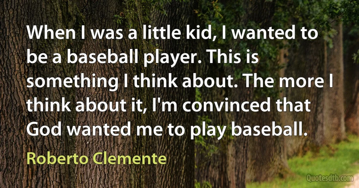 When I was a little kid, I wanted to be a baseball player. This is something I think about. The more I think about it, I'm convinced that God wanted me to play baseball. (Roberto Clemente)