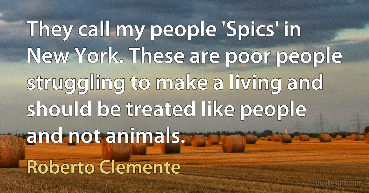 They call my people 'Spics' in New York. These are poor people struggling to make a living and should be treated like people and not animals. (Roberto Clemente)