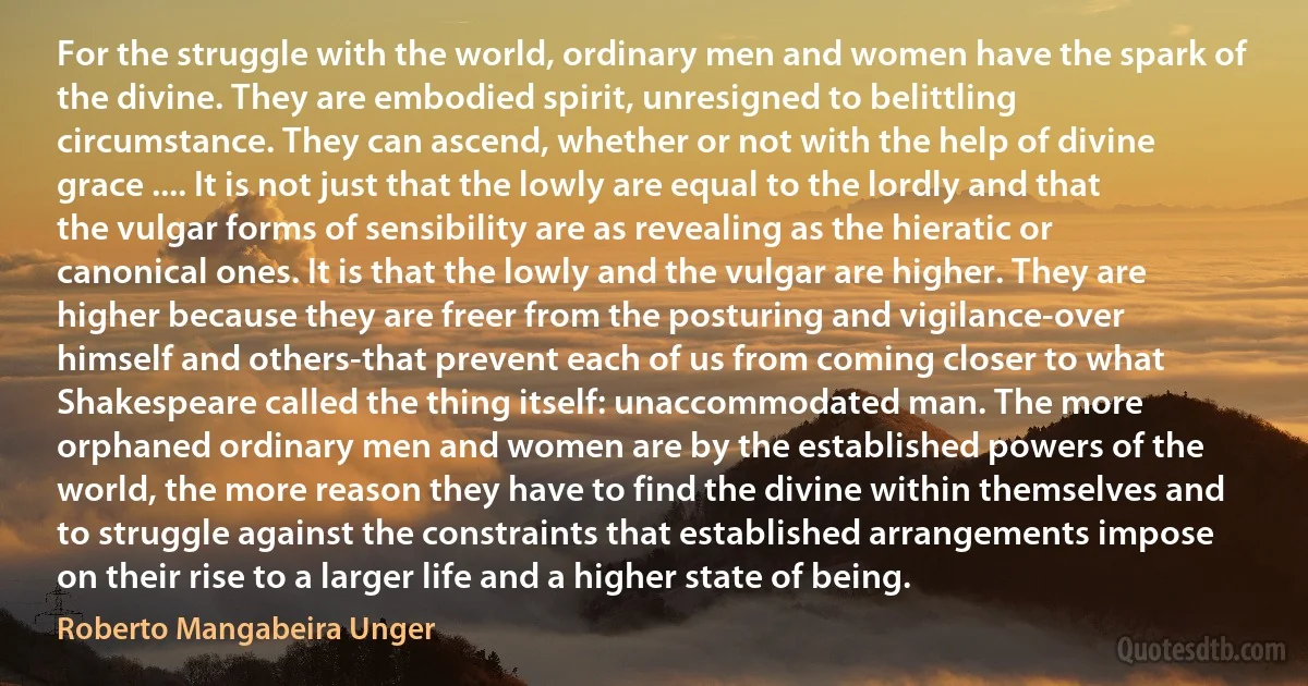 For the struggle with the world, ordinary men and women have the spark of the divine. They are embodied spirit, unresigned to belittling circumstance. They can ascend, whether or not with the help of divine grace .... It is not just that the lowly are equal to the lordly and that the vulgar forms of sensibility are as revealing as the hieratic or canonical ones. It is that the lowly and the vulgar are higher. They are higher because they are freer from the posturing and vigilance-over himself and others-that prevent each of us from coming closer to what Shakespeare called the thing itself: unaccommodated man. The more orphaned ordinary men and women are by the established powers of the world, the more reason they have to find the divine within themselves and to struggle against the constraints that established arrangements impose on their rise to a larger life and a higher state of being. (Roberto Mangabeira Unger)