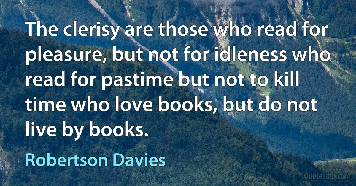 The clerisy are those who read for pleasure, but not for idleness who read for pastime but not to kill time who love books, but do not live by books. (Robertson Davies)