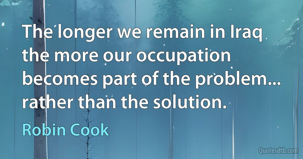 The longer we remain in Iraq the more our occupation becomes part of the problem... rather than the solution. (Robin Cook)