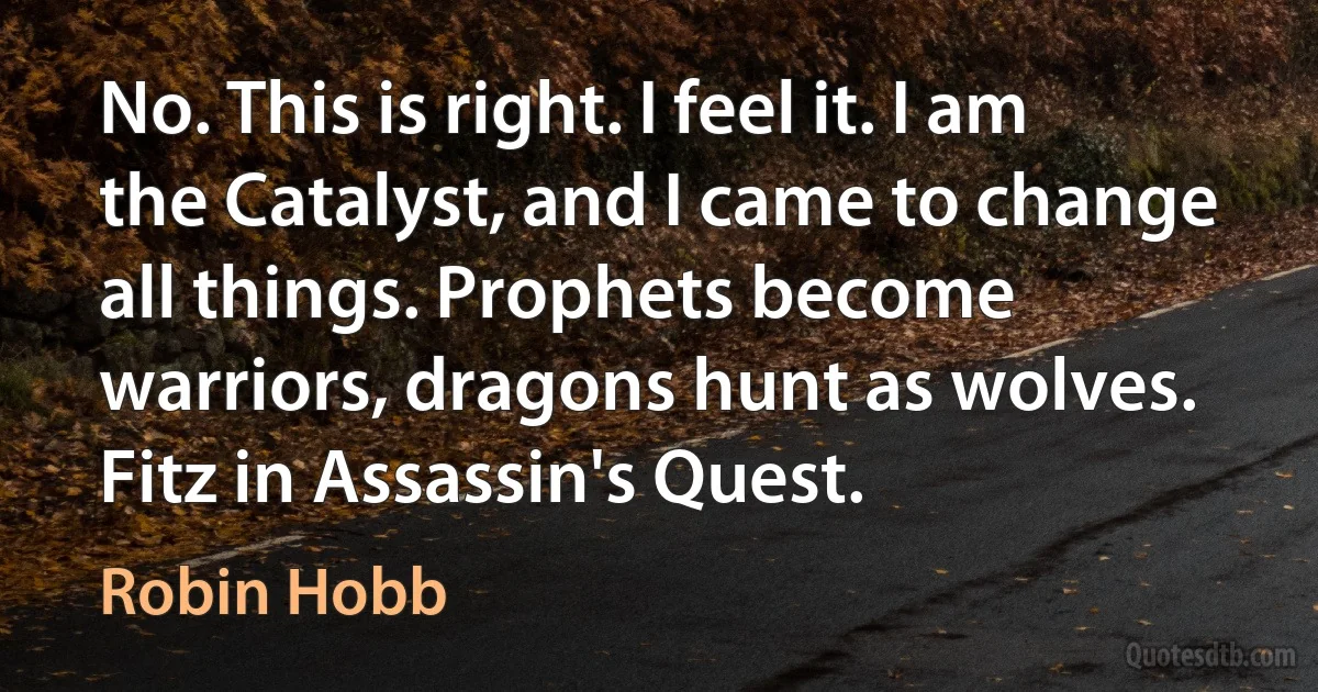 No. This is right. I feel it. I am the Catalyst, and I came to change all things. Prophets become warriors, dragons hunt as wolves.
Fitz in Assassin's Quest. (Robin Hobb)