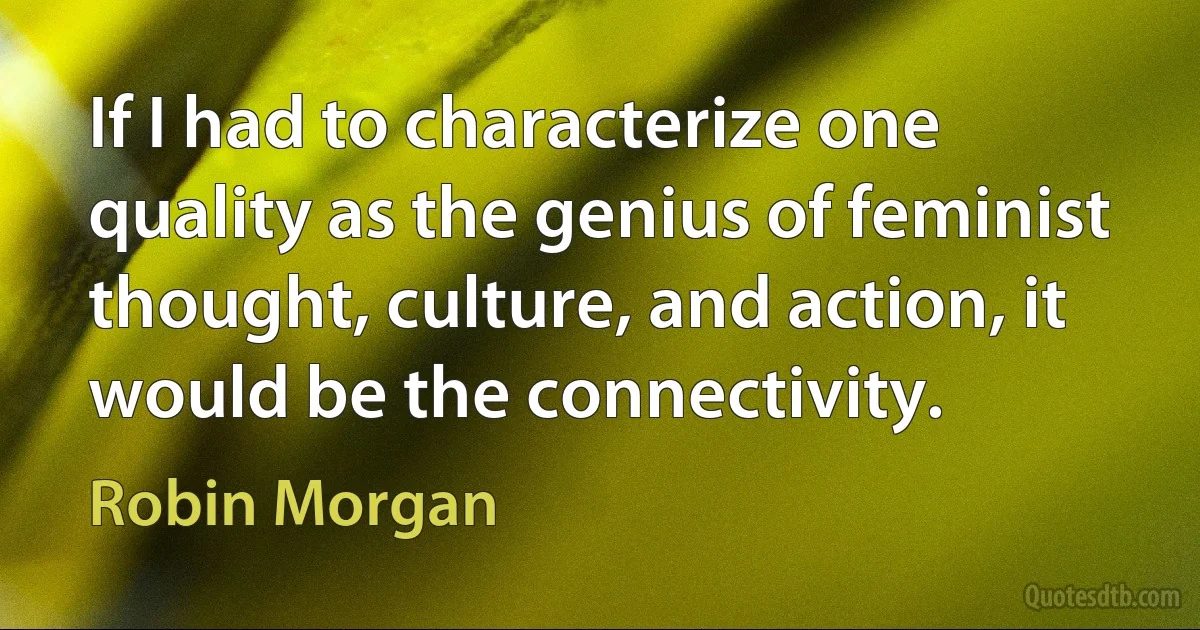 If I had to characterize one quality as the genius of feminist thought, culture, and action, it would be the connectivity. (Robin Morgan)