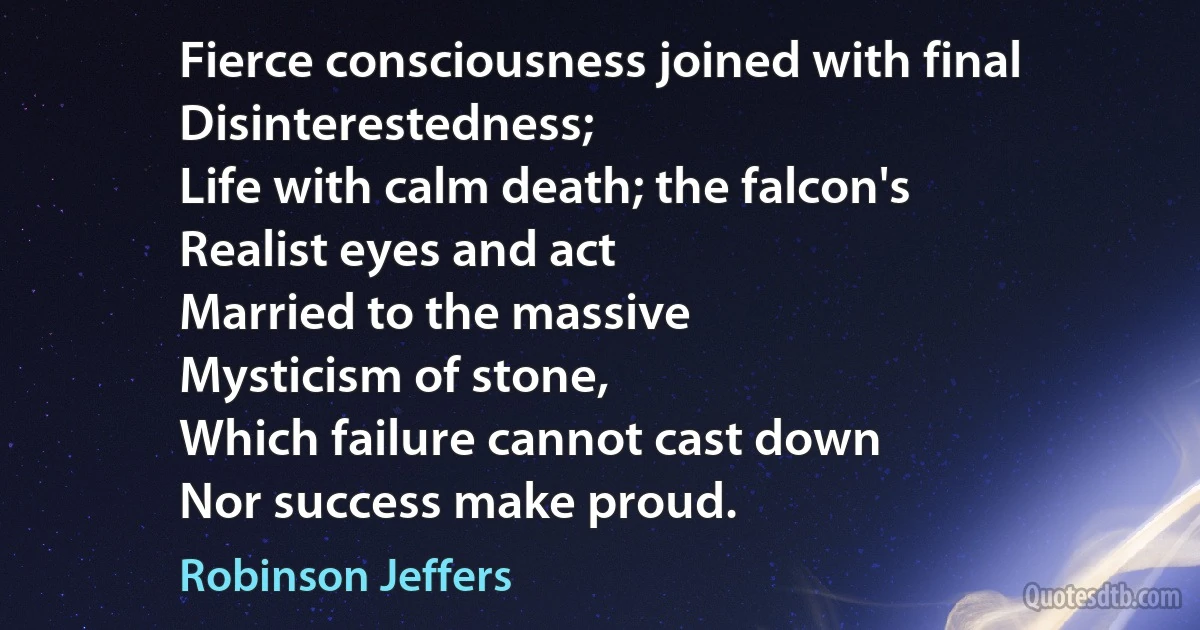 Fierce consciousness joined with final
Disinterestedness;
Life with calm death; the falcon's
Realist eyes and act
Married to the massive
Mysticism of stone,
Which failure cannot cast down
Nor success make proud. (Robinson Jeffers)