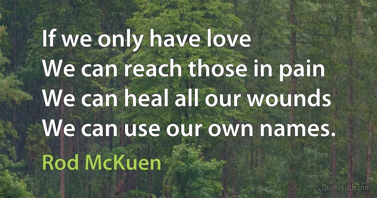 If we only have love
We can reach those in pain
We can heal all our wounds
We can use our own names. (Rod McKuen)