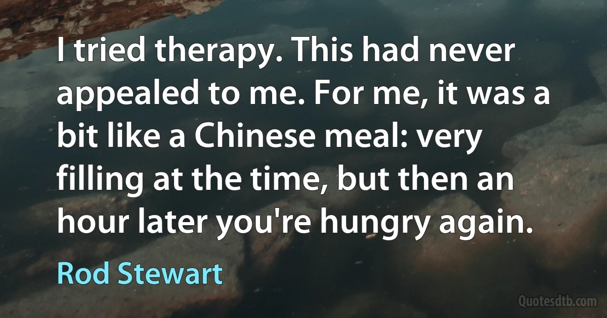 I tried therapy. This had never appealed to me. For me, it was a bit like a Chinese meal: very filling at the time, but then an hour later you're hungry again. (Rod Stewart)