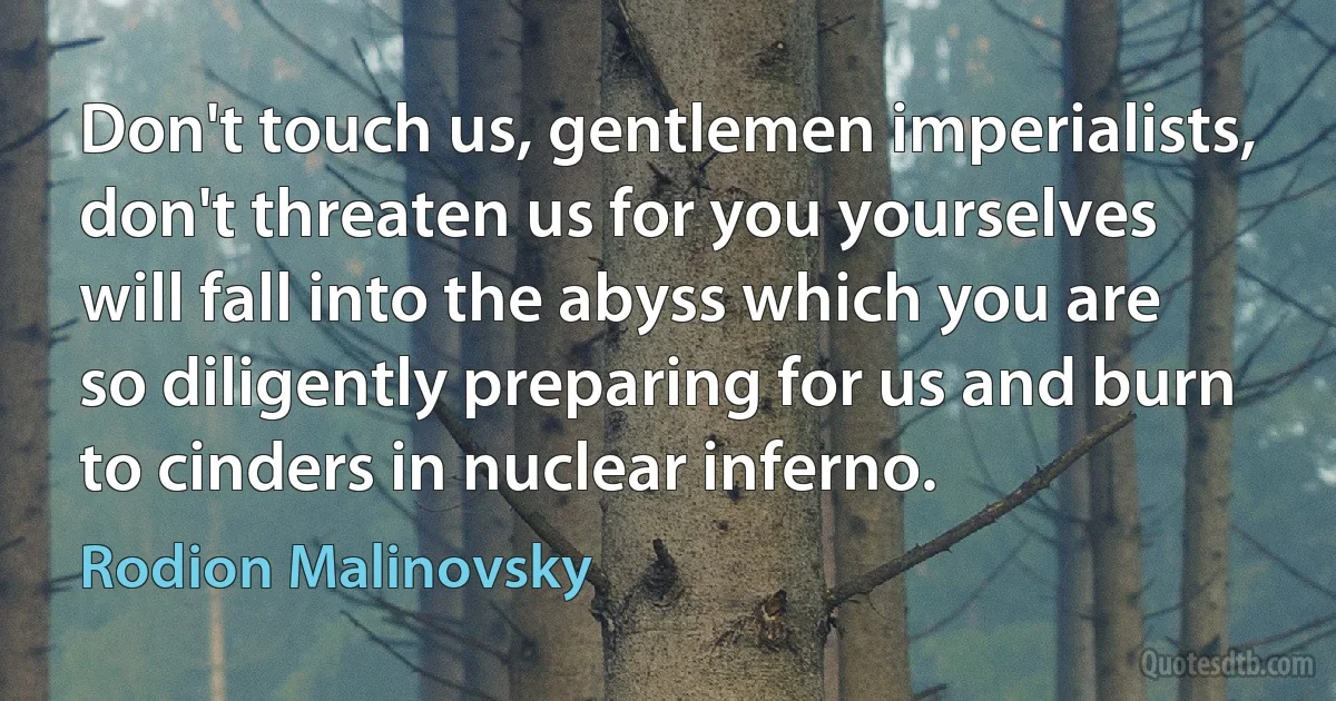 Don't touch us, gentlemen imperialists, don't threaten us for you yourselves will fall into the abyss which you are so diligently preparing for us and burn to cinders in nuclear inferno. (Rodion Malinovsky)