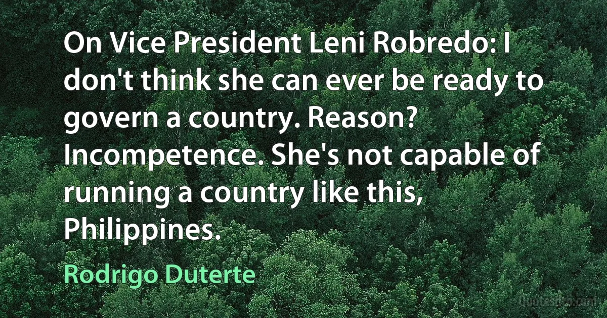 On Vice President Leni Robredo: I don't think she can ever be ready to govern a country. Reason? Incompetence. She's not capable of running a country like this, Philippines. (Rodrigo Duterte)