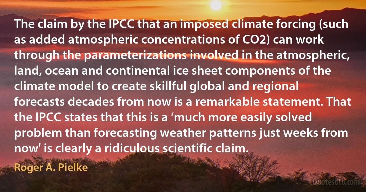 The claim by the IPCC that an imposed climate forcing (such as added atmospheric concentrations of CO2) can work through the parameterizations involved in the atmospheric, land, ocean and continental ice sheet components of the climate model to create skillful global and regional forecasts decades from now is a remarkable statement. That the IPCC states that this is a ‘much more easily solved problem than forecasting weather patterns just weeks from now' is clearly a ridiculous scientific claim. (Roger A. Pielke)