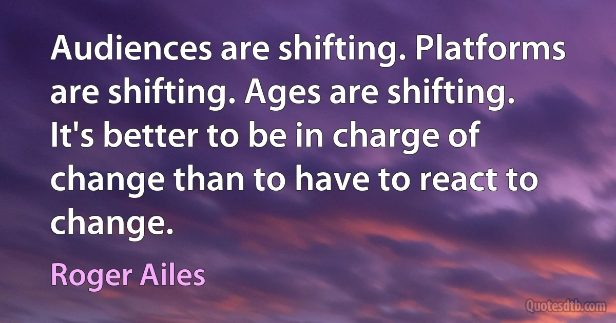 Audiences are shifting. Platforms are shifting. Ages are shifting. It's better to be in charge of change than to have to react to change. (Roger Ailes)