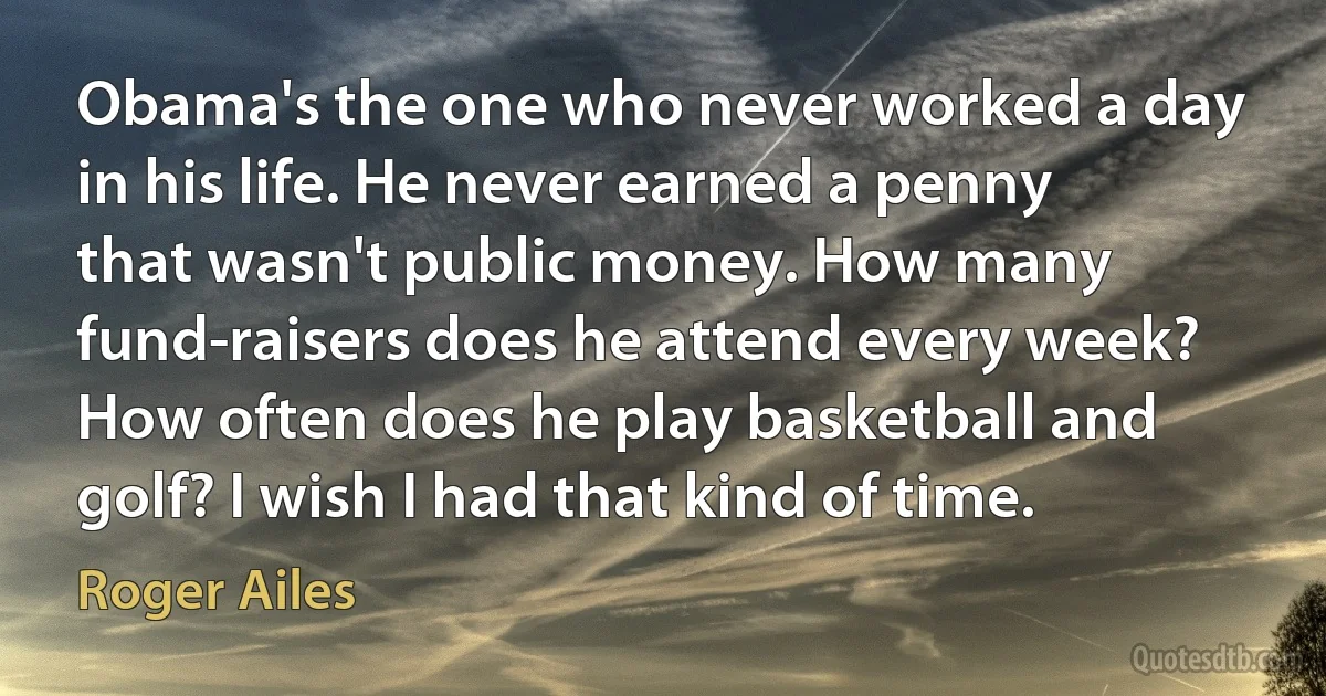 Obama's the one who never worked a day in his life. He never earned a penny that wasn't public money. How many fund-raisers does he attend every week? How often does he play basketball and golf? I wish I had that kind of time. (Roger Ailes)