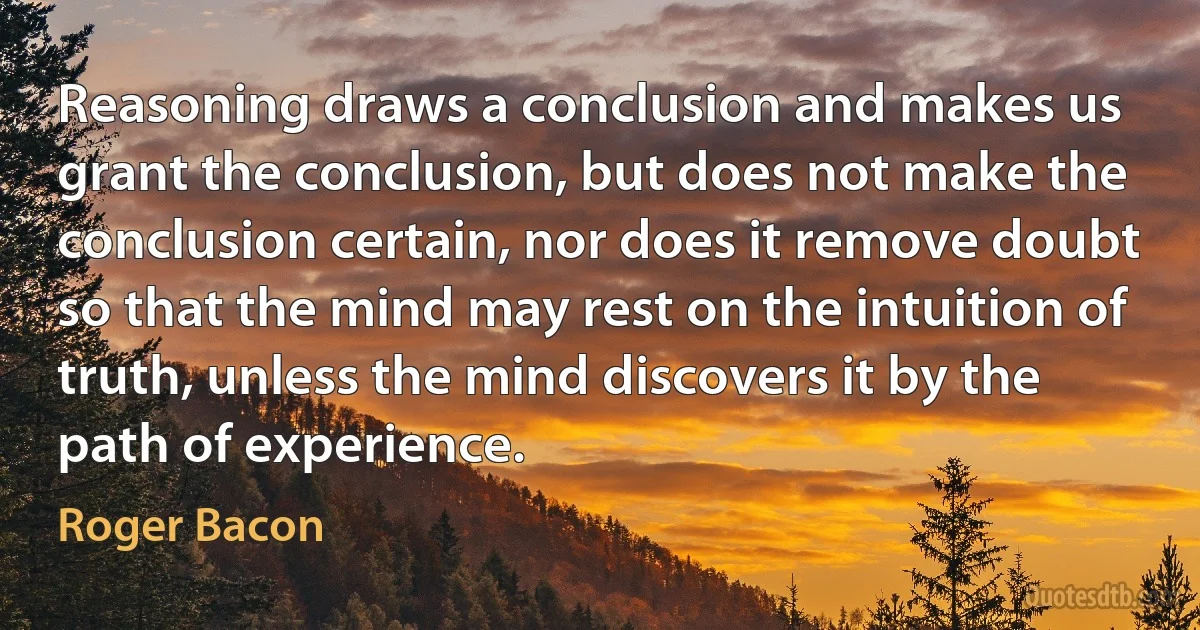 Reasoning draws a conclusion and makes us grant the conclusion, but does not make the conclusion certain, nor does it remove doubt so that the mind may rest on the intuition of truth, unless the mind discovers it by the path of experience. (Roger Bacon)