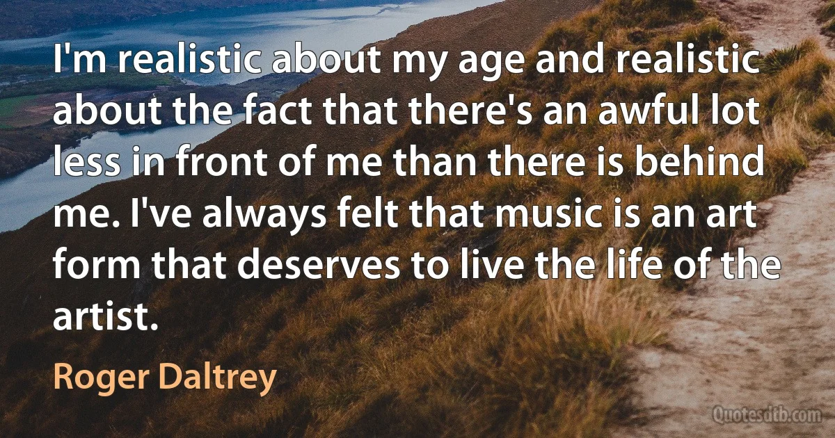 I'm realistic about my age and realistic about the fact that there's an awful lot less in front of me than there is behind me. I've always felt that music is an art form that deserves to live the life of the artist. (Roger Daltrey)