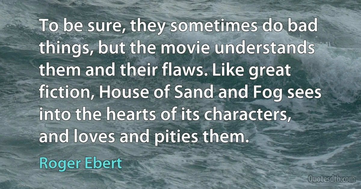 To be sure, they sometimes do bad things, but the movie understands them and their flaws. Like great fiction, House of Sand and Fog sees into the hearts of its characters, and loves and pities them. (Roger Ebert)