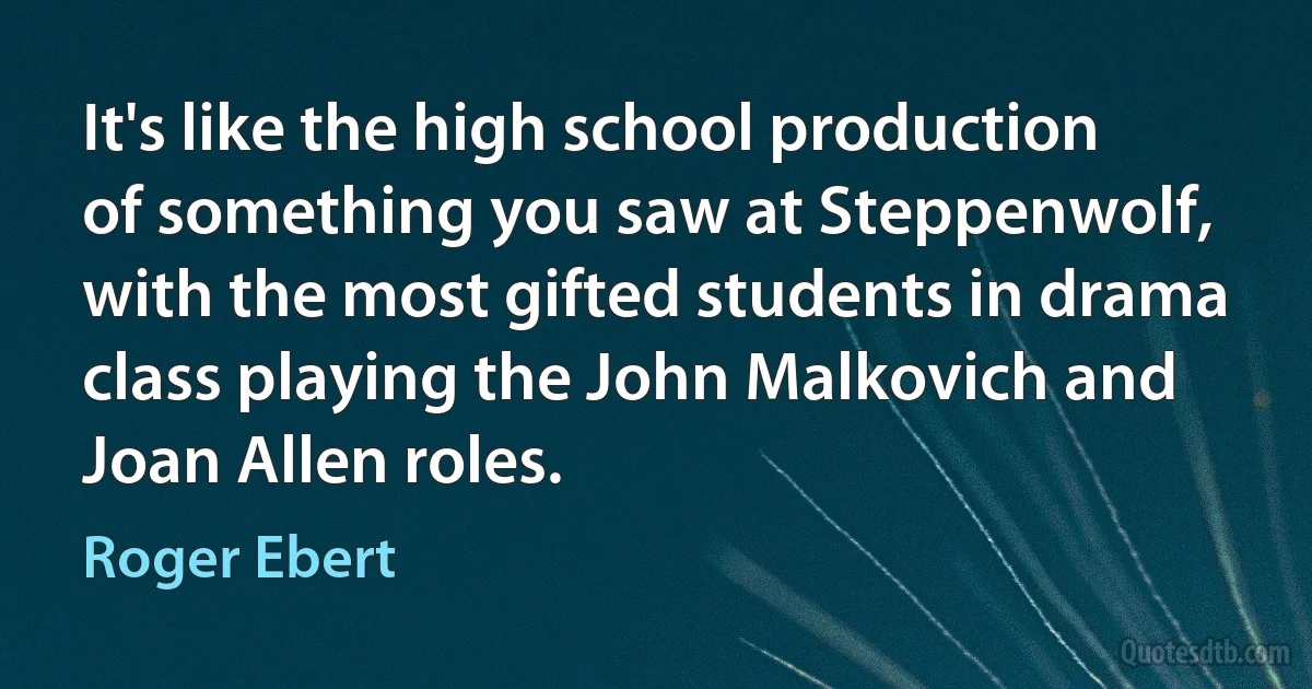 It's like the high school production of something you saw at Steppenwolf, with the most gifted students in drama class playing the John Malkovich and Joan Allen roles. (Roger Ebert)