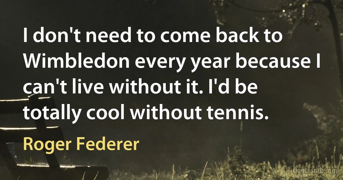 I don't need to come back to Wimbledon every year because I can't live without it. I'd be totally cool without tennis. (Roger Federer)