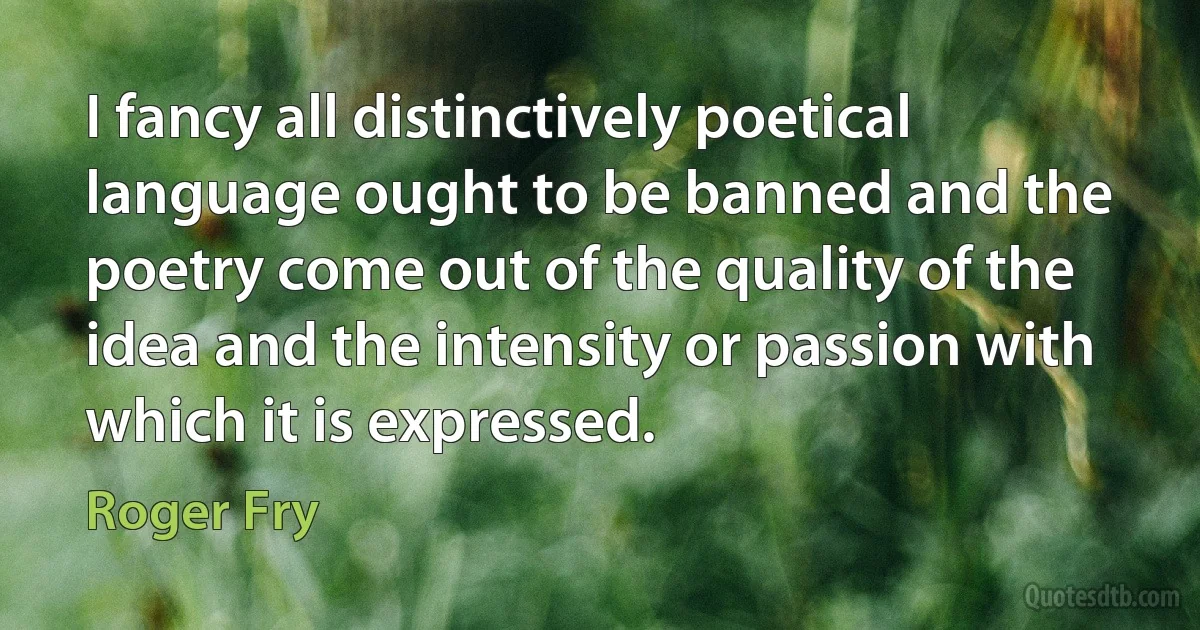 I fancy all distinctively poetical language ought to be banned and the poetry come out of the quality of the idea and the intensity or passion with which it is expressed. (Roger Fry)