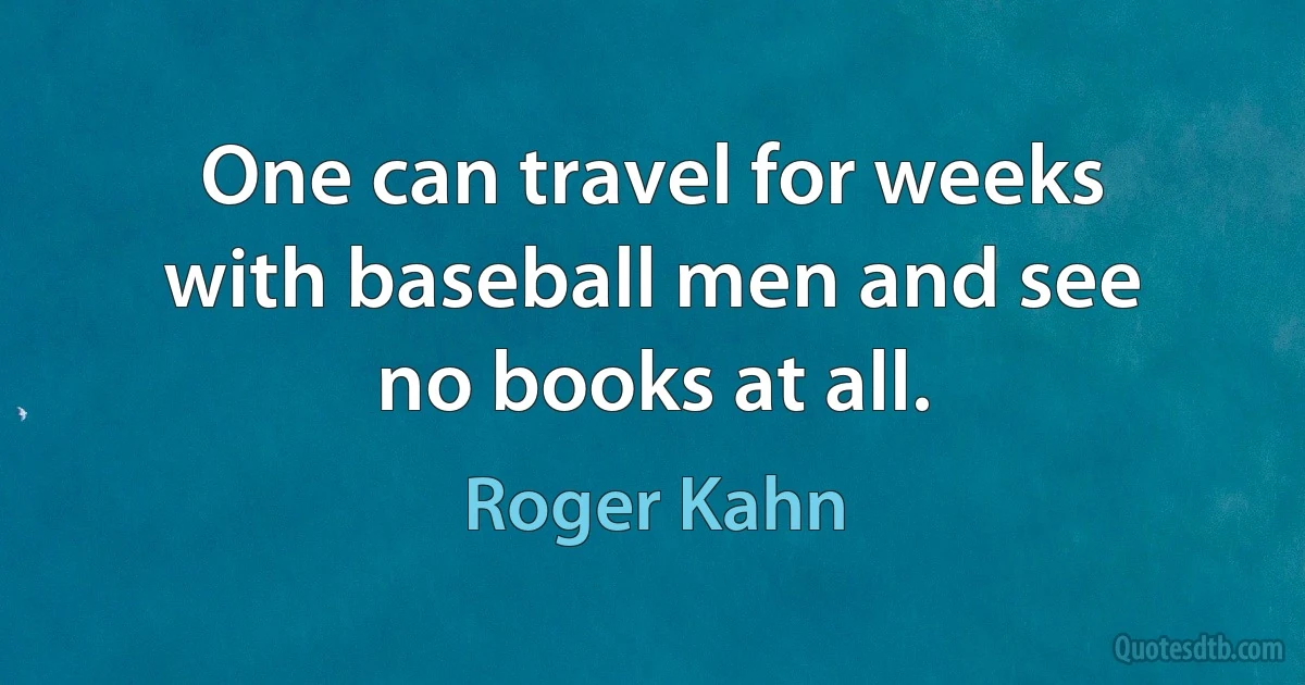 One can travel for weeks with baseball men and see no books at all. (Roger Kahn)