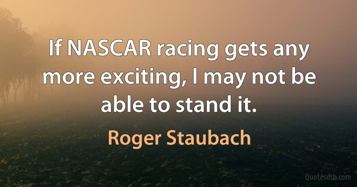 If NASCAR racing gets any more exciting, I may not be able to stand it. (Roger Staubach)