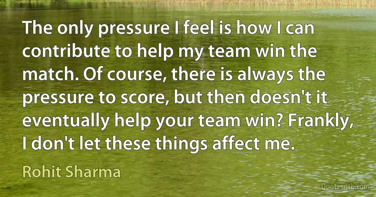 The only pressure I feel is how I can contribute to help my team win the match. Of course, there is always the pressure to score, but then doesn't it eventually help your team win? Frankly, I don't let these things affect me. (Rohit Sharma)