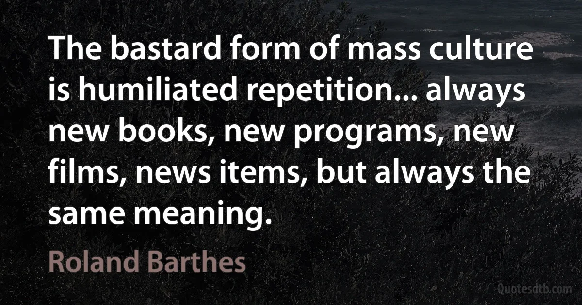 The bastard form of mass culture is humiliated repetition... always new books, new programs, new films, news items, but always the same meaning. (Roland Barthes)