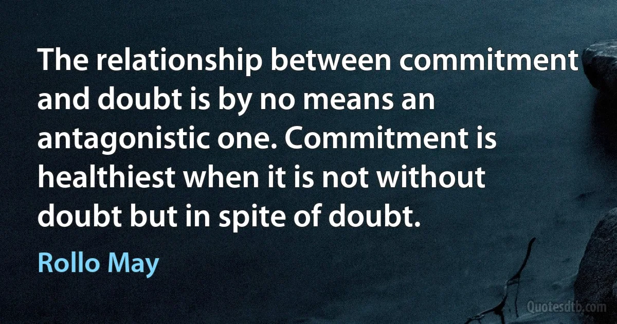 The relationship between commitment and doubt is by no means an antagonistic one. Commitment is healthiest when it is not without doubt but in spite of doubt. (Rollo May)