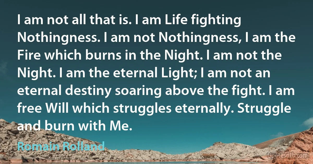 I am not all that is. I am Life fighting Nothingness. I am not Nothingness, I am the Fire which burns in the Night. I am not the Night. I am the eternal Light; I am not an eternal destiny soaring above the fight. I am free Will which struggles eternally. Struggle and burn with Me. (Romain Rolland)