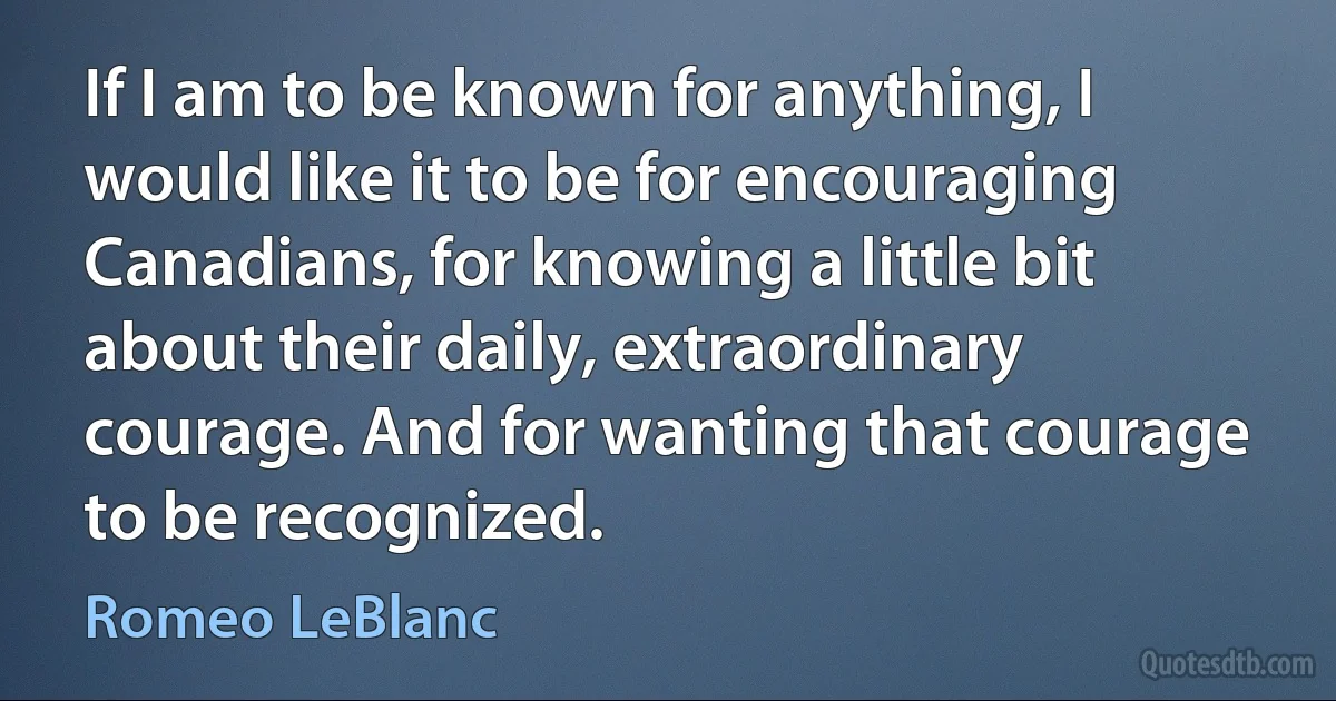 If I am to be known for anything, I would like it to be for encouraging Canadians, for knowing a little bit about their daily, extraordinary courage. And for wanting that courage to be recognized. (Romeo LeBlanc)