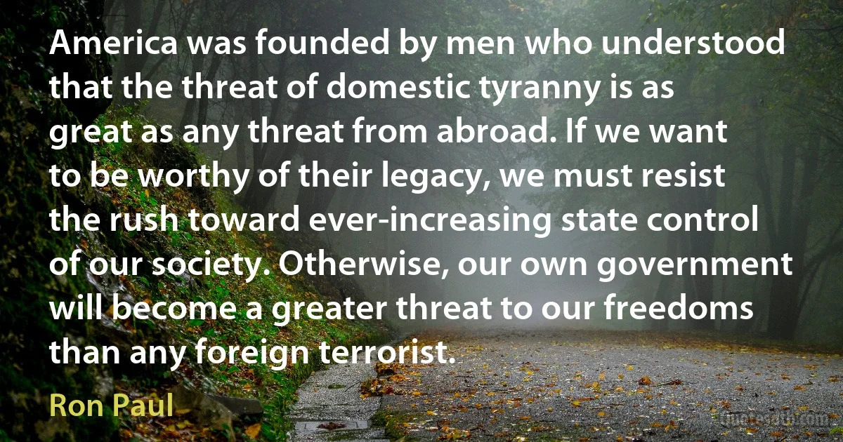 America was founded by men who understood that the threat of domestic tyranny is as great as any threat from abroad. If we want to be worthy of their legacy, we must resist the rush toward ever-increasing state control of our society. Otherwise, our own government will become a greater threat to our freedoms than any foreign terrorist. (Ron Paul)