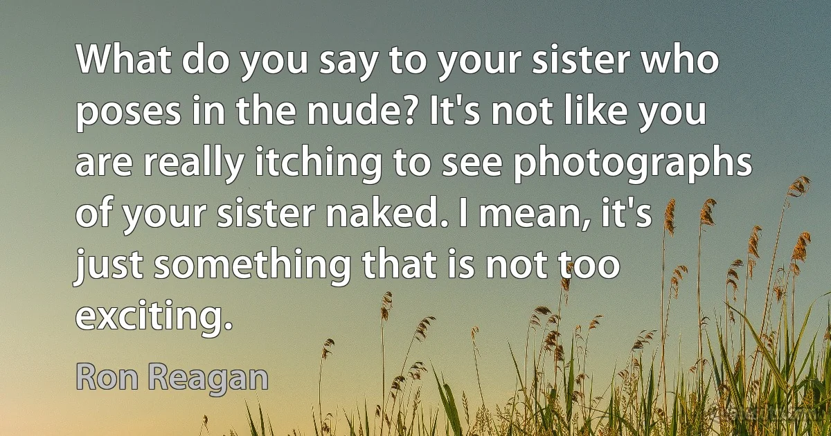 What do you say to your sister who poses in the nude? It's not like you are really itching to see photographs of your sister naked. I mean, it's just something that is not too exciting. (Ron Reagan)