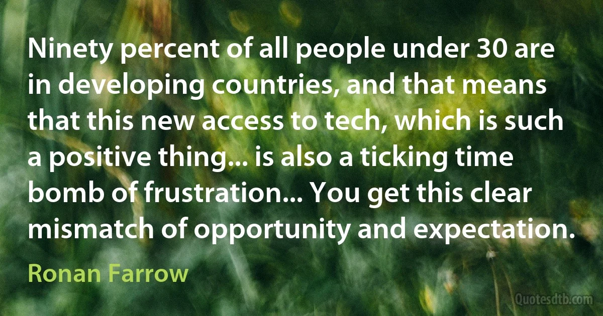 Ninety percent of all people under 30 are in developing countries, and that means that this new access to tech, which is such a positive thing... is also a ticking time bomb of frustration... You get this clear mismatch of opportunity and expectation. (Ronan Farrow)