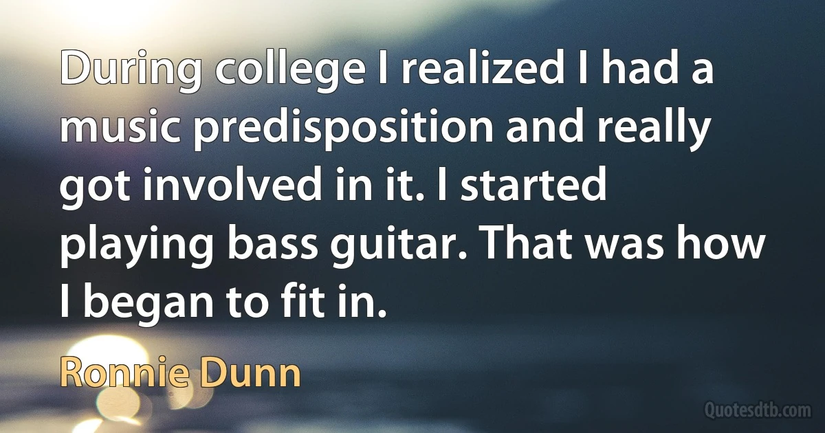 During college I realized I had a music predisposition and really got involved in it. I started playing bass guitar. That was how I began to fit in. (Ronnie Dunn)