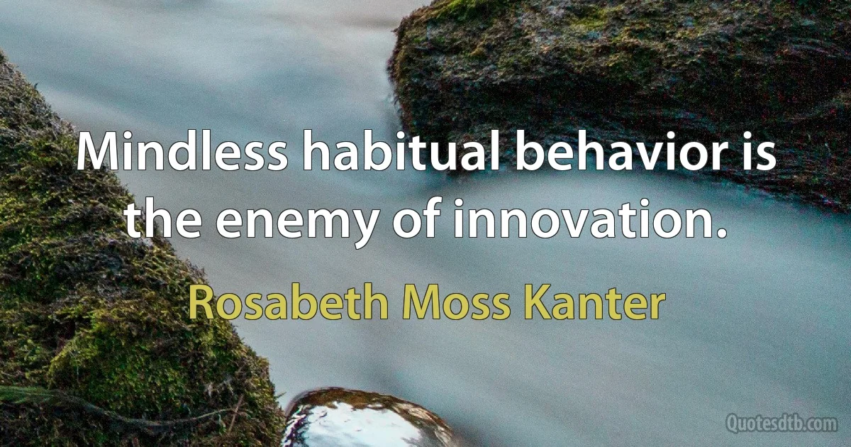 Mindless habitual behavior is the enemy of innovation. (Rosabeth Moss Kanter)