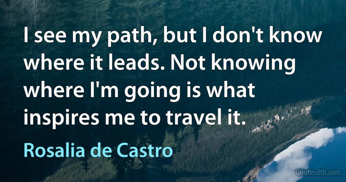 I see my path, but I don't know where it leads. Not knowing where I'm going is what inspires me to travel it. (Rosalia de Castro)