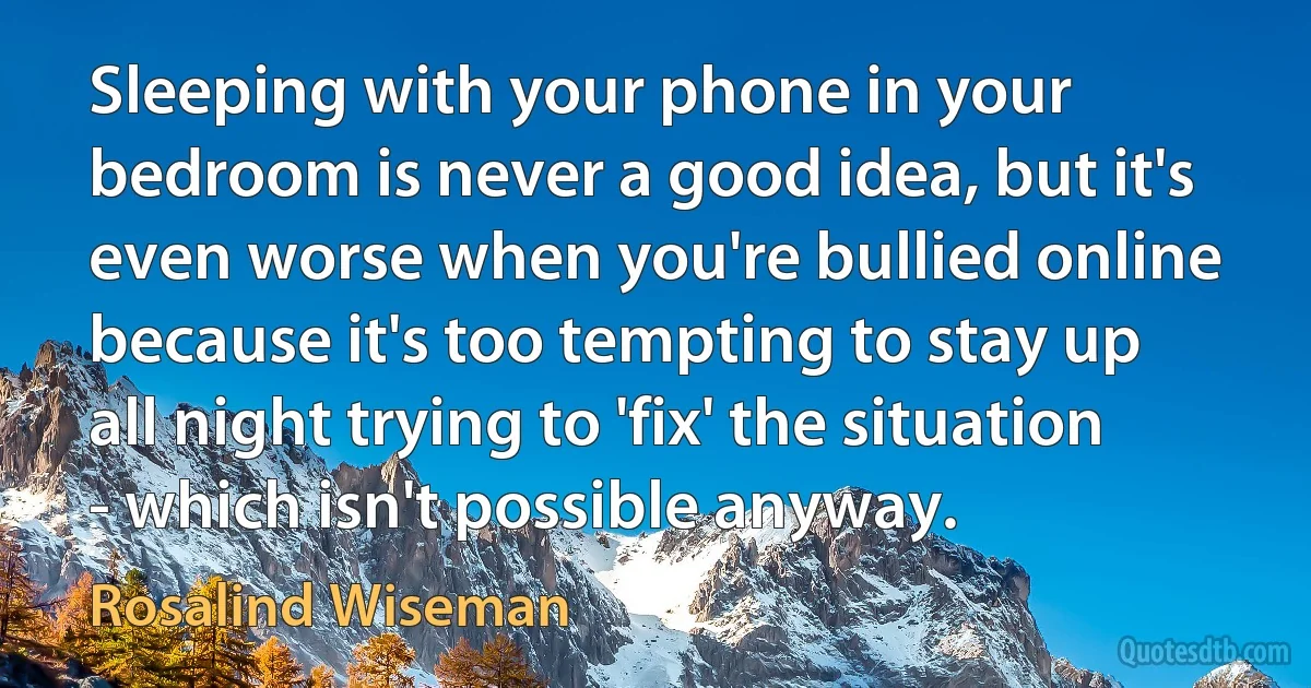 Sleeping with your phone in your bedroom is never a good idea, but it's even worse when you're bullied online because it's too tempting to stay up all night trying to 'fix' the situation - which isn't possible anyway. (Rosalind Wiseman)