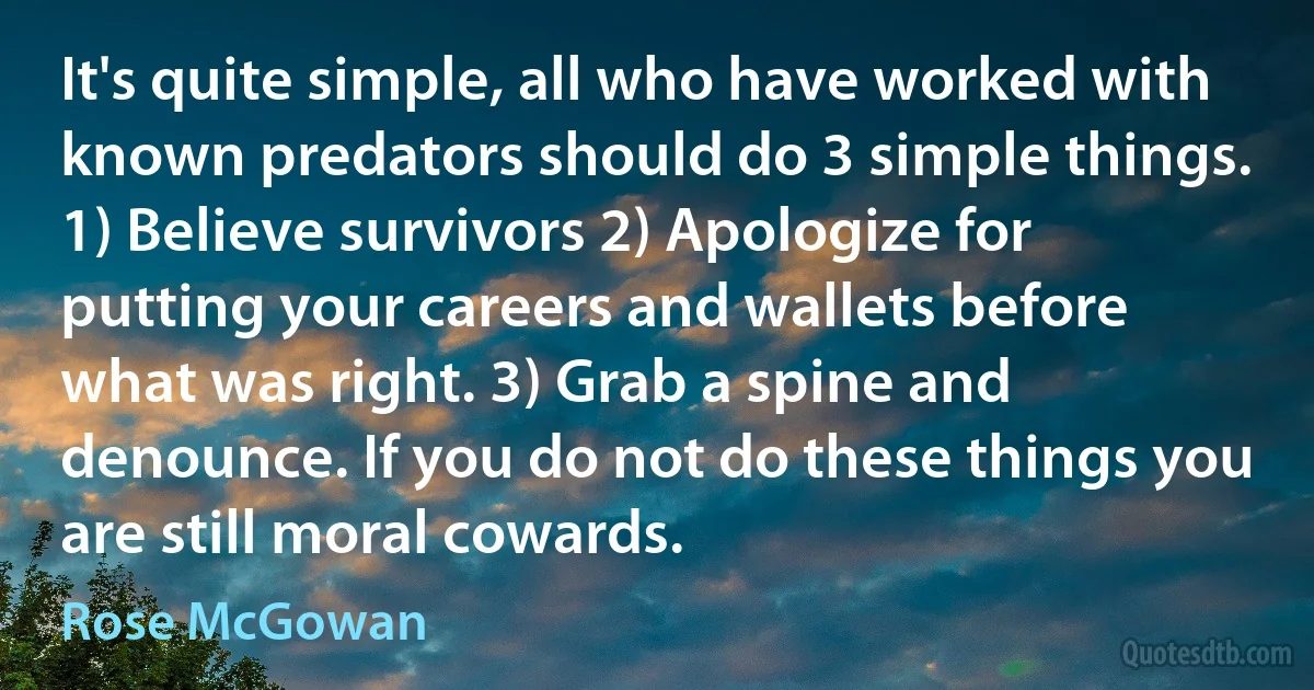 It's quite simple, all who have worked with known predators should do 3 simple things. 1) Believe survivors 2) Apologize for putting your careers and wallets before what was right. 3) Grab a spine and denounce. If you do not do these things you are still moral cowards. (Rose McGowan)