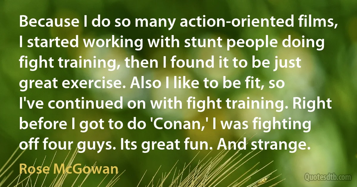 Because I do so many action-oriented films, I started working with stunt people doing fight training, then I found it to be just great exercise. Also I like to be fit, so I've continued on with fight training. Right before I got to do 'Conan,' I was fighting off four guys. Its great fun. And strange. (Rose McGowan)