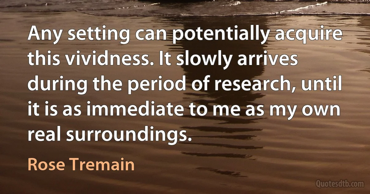 Any setting can potentially acquire this vividness. It slowly arrives during the period of research, until it is as immediate to me as my own real surroundings. (Rose Tremain)