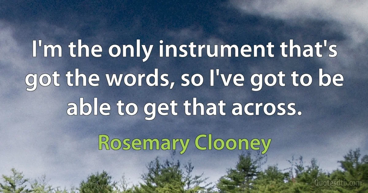 I'm the only instrument that's got the words, so I've got to be able to get that across. (Rosemary Clooney)