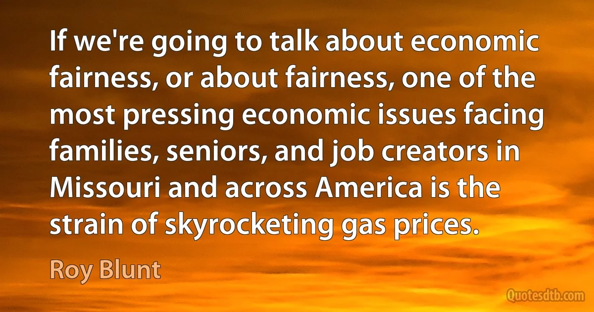 If we're going to talk about economic fairness, or about fairness, one of the most pressing economic issues facing families, seniors, and job creators in Missouri and across America is the strain of skyrocketing gas prices. (Roy Blunt)