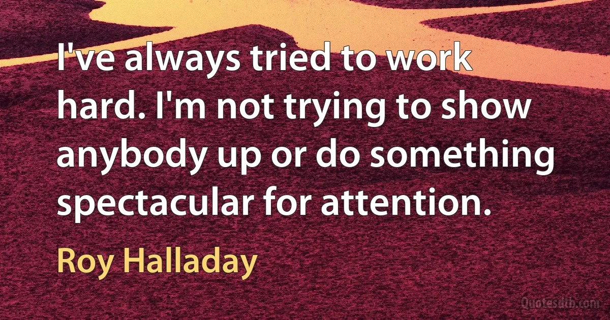 I've always tried to work hard. I'm not trying to show anybody up or do something spectacular for attention. (Roy Halladay)