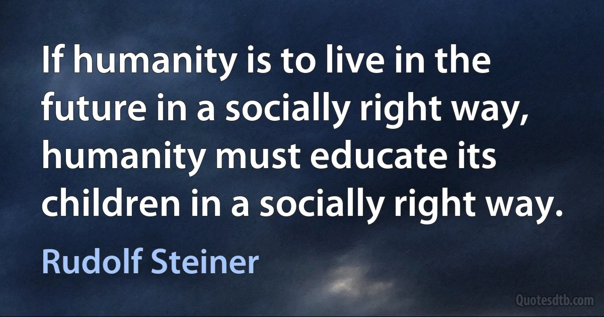 If humanity is to live in the future in a socially right way, humanity must educate its children in a socially right way. (Rudolf Steiner)