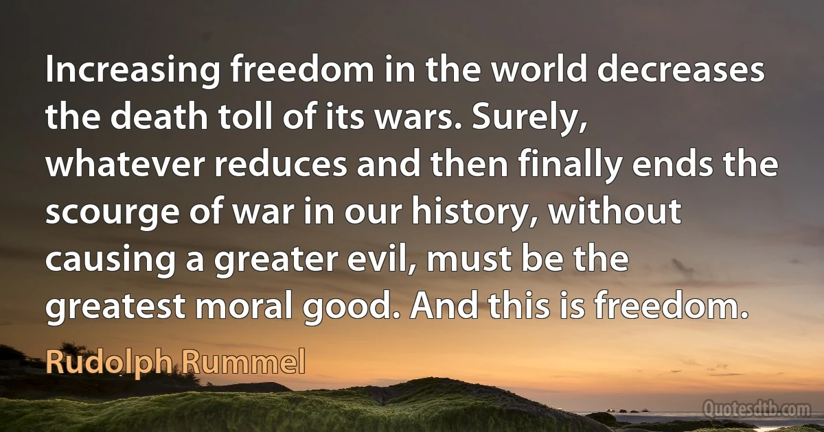 Increasing freedom in the world decreases the death toll of its wars. Surely, whatever reduces and then finally ends the scourge of war in our history, without causing a greater evil, must be the greatest moral good. And this is freedom. (Rudolph Rummel)