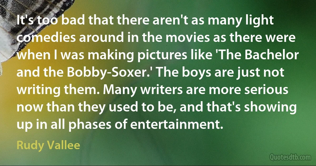 It's too bad that there aren't as many light comedies around in the movies as there were when I was making pictures like 'The Bachelor and the Bobby-Soxer.' The boys are just not writing them. Many writers are more serious now than they used to be, and that's showing up in all phases of entertainment. (Rudy Vallee)