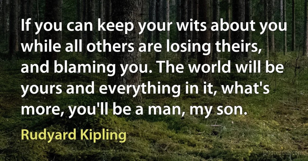 If you can keep your wits about you while all others are losing theirs, and blaming you. The world will be yours and everything in it, what's more, you'll be a man, my son. (Rudyard Kipling)