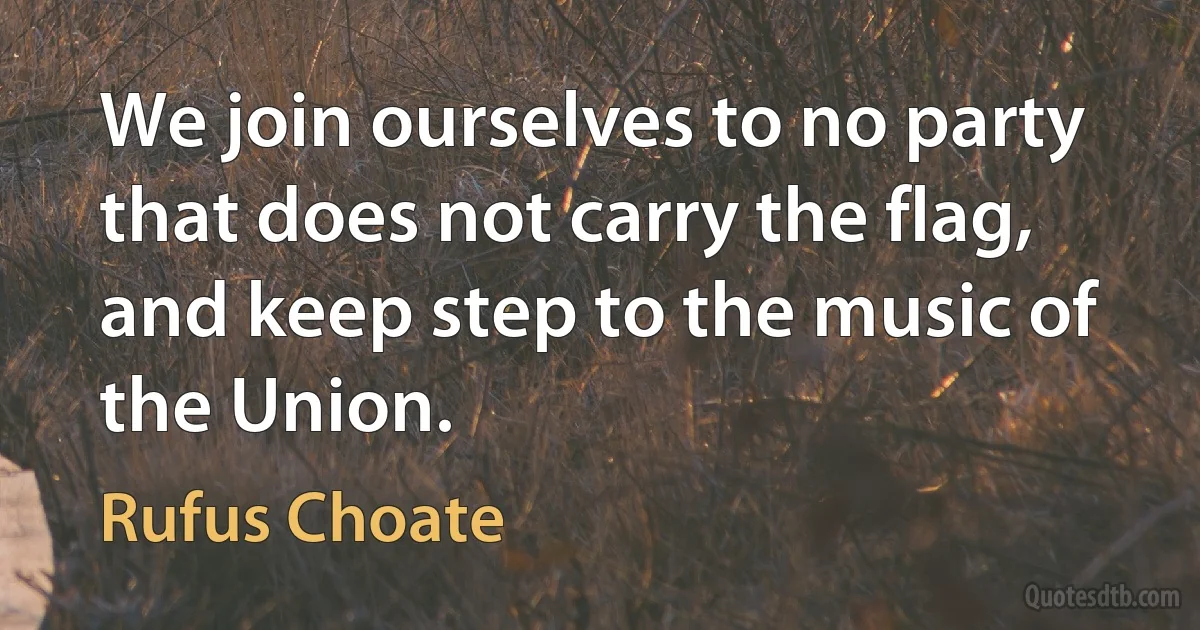 We join ourselves to no party that does not carry the flag, and keep step to the music of the Union. (Rufus Choate)