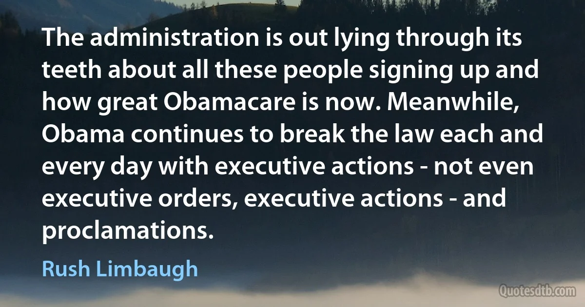 The administration is out lying through its teeth about all these people signing up and how great Obamacare is now. Meanwhile, Obama continues to break the law each and every day with executive actions - not even executive orders, executive actions - and proclamations. (Rush Limbaugh)