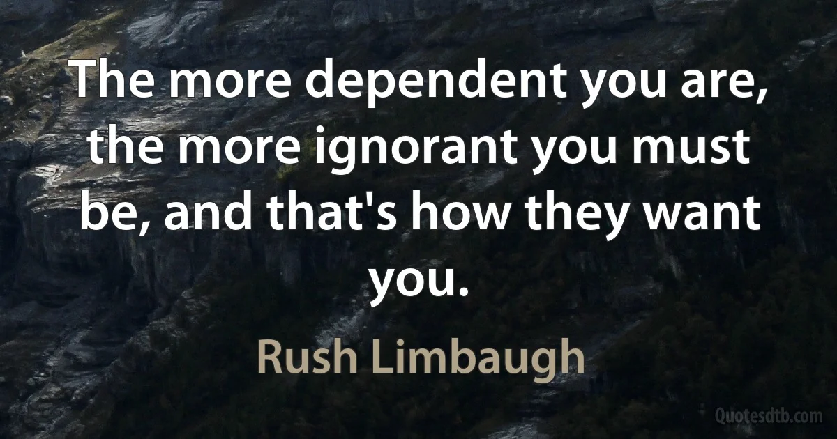 The more dependent you are, the more ignorant you must be, and that's how they want you. (Rush Limbaugh)